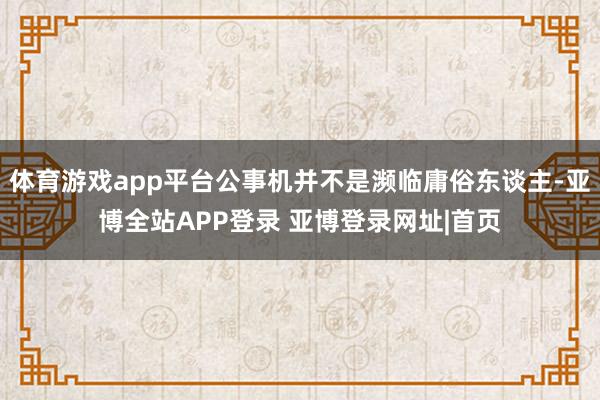 体育游戏app平台公事机并不是濒临庸俗东谈主-亚博全站APP登录 亚博登录网址|首页