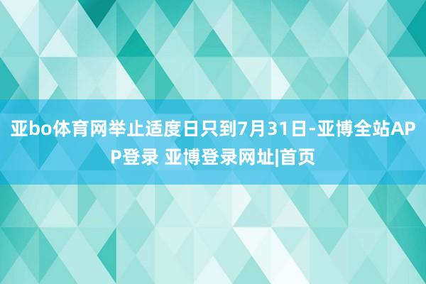 亚bo体育网举止适度日只到7月31日-亚博全站APP登录 亚博登录网址|首页