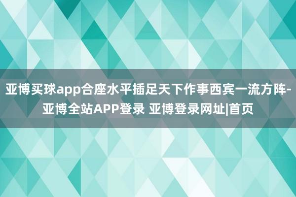 亚博买球app合座水平插足天下作事西宾一流方阵-亚博全站APP登录 亚博登录网址|首页