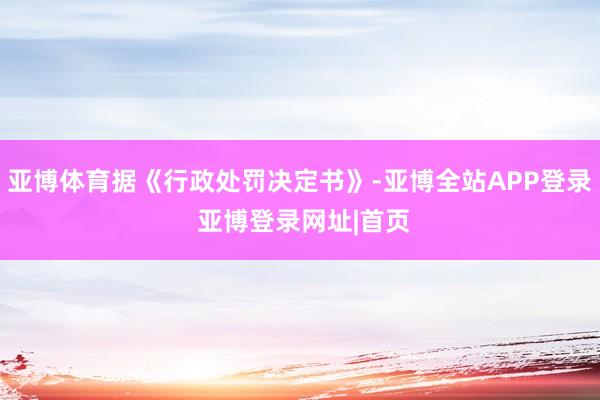 亚博体育据《行政处罚决定书》-亚博全站APP登录 亚博登录网址|首页