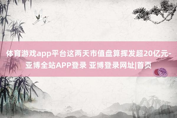 体育游戏app平台这两天市值盘算挥发超20亿元-亚博全站APP登录 亚博登录网址|首页