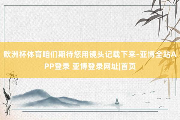 欧洲杯体育咱们期待您用镜头记载下来-亚博全站APP登录 亚博登录网址|首页