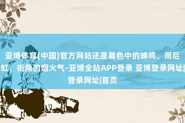 亚博体育(中国)官方网站还是暮色中的蝉鸣、雨后的彩虹、街角的烟火气-亚博全站APP登录 亚博登录网址|首页