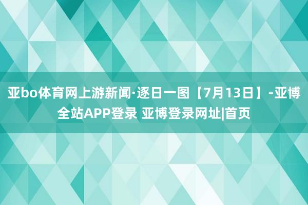 亚bo体育网上游新闻·逐日一图【7月13日】-亚博全站APP登录 亚博登录网址|首页