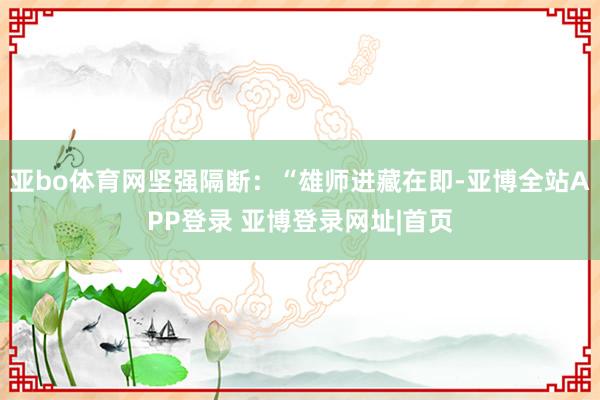 亚bo体育网坚强隔断：“雄师进藏在即-亚博全站APP登录 亚博登录网址|首页