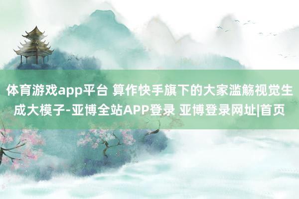 体育游戏app平台 算作快手旗下的大家滥觞视觉生成大模子-亚博全站APP登录 亚博登录网址|首页