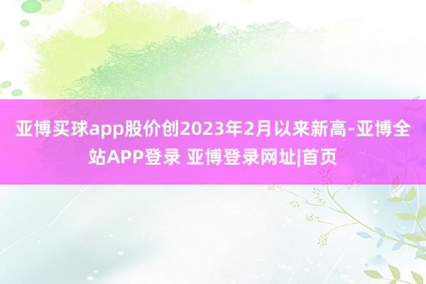 亚博买球app股价创2023年2月以来新高-亚博全站APP登录 亚博登录网址|首页