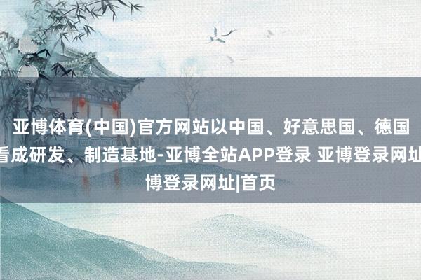 亚博体育(中国)官方网站以中国、好意思国、德国三地看成研发、制造基地-亚博全站APP登录 亚博登录网址|首页