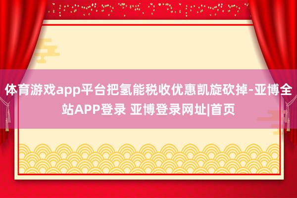 体育游戏app平台把氢能税收优惠凯旋砍掉-亚博全站APP登录 亚博登录网址|首页