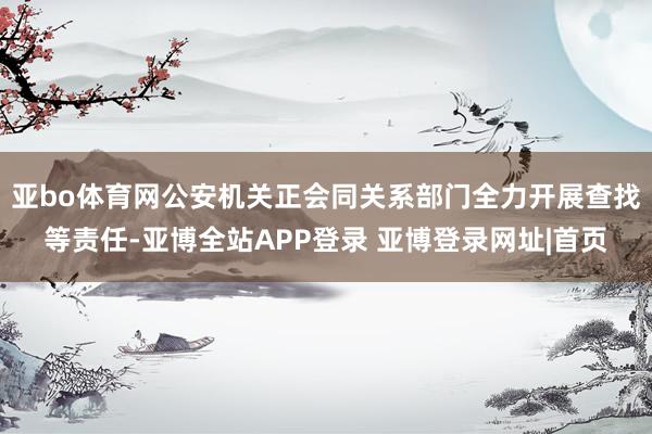 亚bo体育网公安机关正会同关系部门全力开展查找等责任-亚博全站APP登录 亚博登录网址|首页