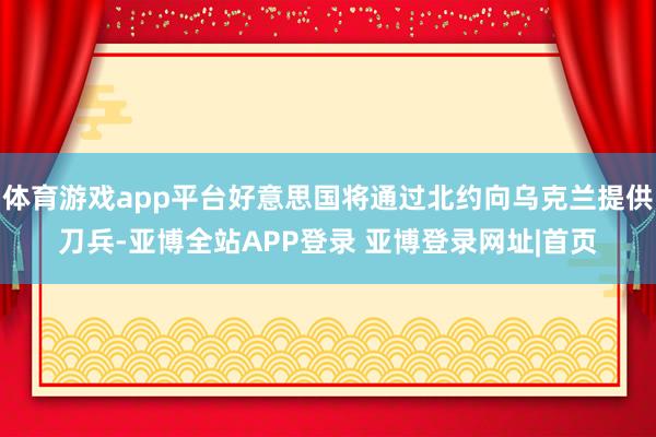 体育游戏app平台好意思国将通过北约向乌克兰提供刀兵-亚博全站APP登录 亚博登录网址|首页