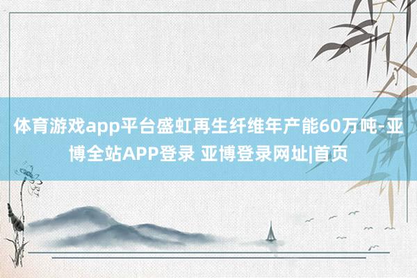 体育游戏app平台盛虹再生纤维年产能60万吨-亚博全站APP登录 亚博登录网址|首页