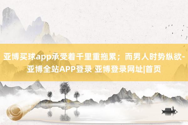 亚博买球app承受着千里重拖累；而男人时势纵欲-亚博全站APP登录 亚博登录网址|首页