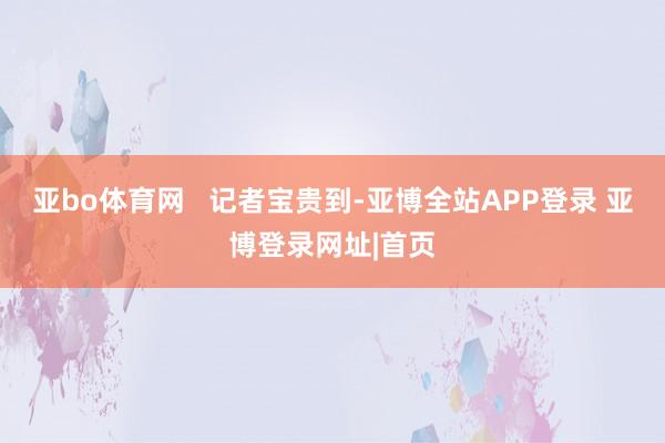 亚bo体育网   　　记者宝贵到-亚博全站APP登录 亚博登录网址|首页